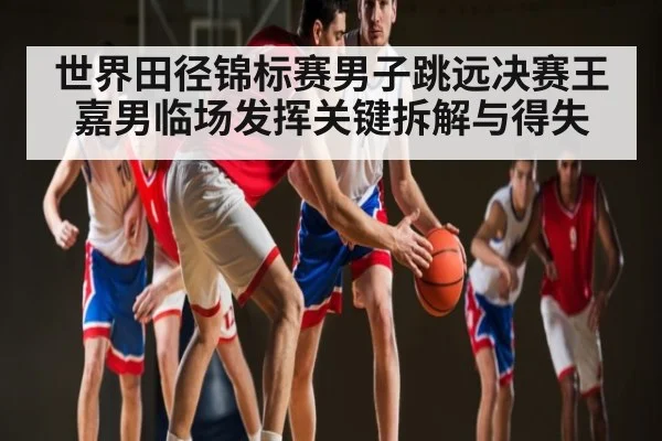 世界田径锦标赛男子跳远决赛王嘉男临场发挥关键拆解与得失