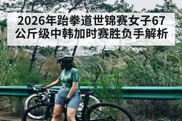 2026年跆拳道世锦赛女子67公斤级中韩加时赛胜负手解析
