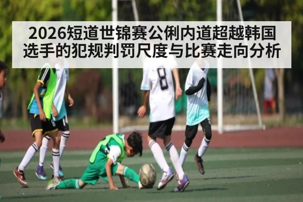 2026短道世锦赛公俐内道超越韩国选手的犯规判罚尺度与比赛走向分析